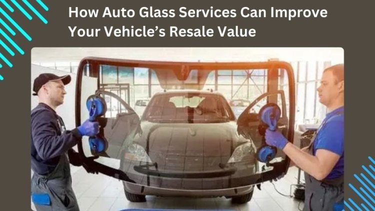 How Auto Glass Services Can Improve Your Vehicle’s Resale Value