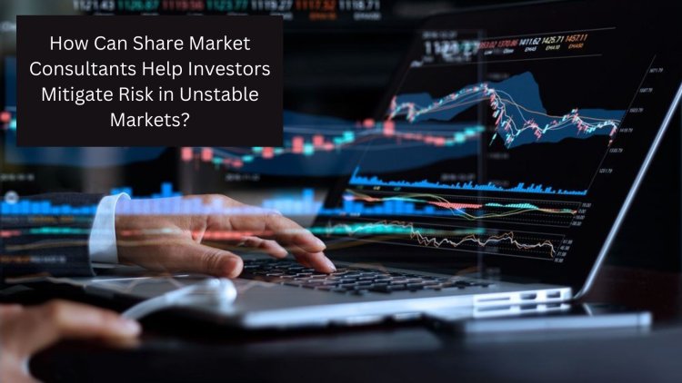 How Can Share Market Consultants Help Investors Mitigate Risk in Unstable Markets?